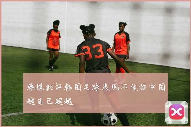韩媒批评韩国足球表现不佳称中国越南已超越