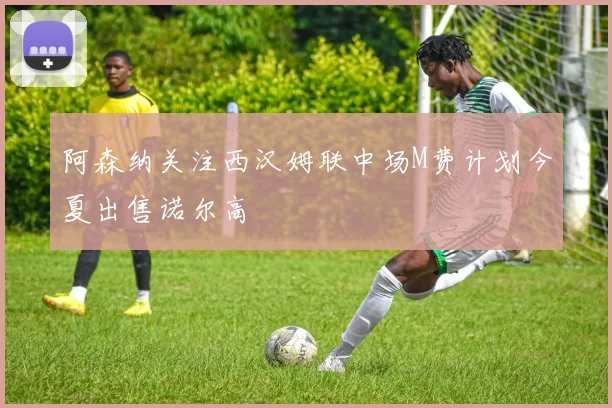 阿森纳关注西汉姆联中场M费计划今夏出售诺尔高