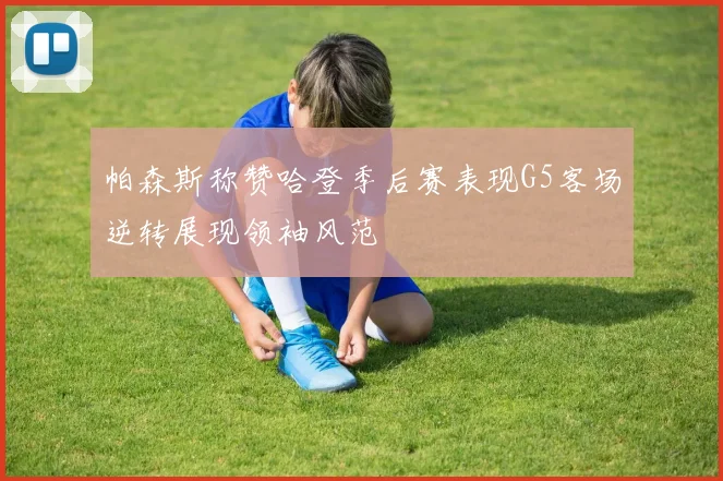 帕森斯称赞哈登季后赛表现G5客场逆转展现领袖风范