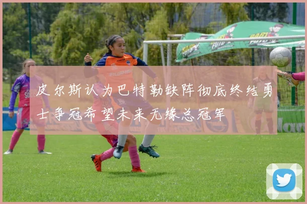 皮尔斯认为巴特勒缺阵彻底终结勇士争冠希望未来无缘总冠军