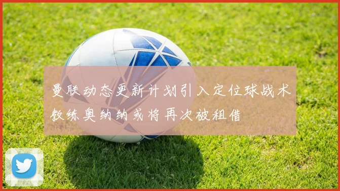 曼联动态更新计划引入定位球战术教练奥纳纳或将再次被租借