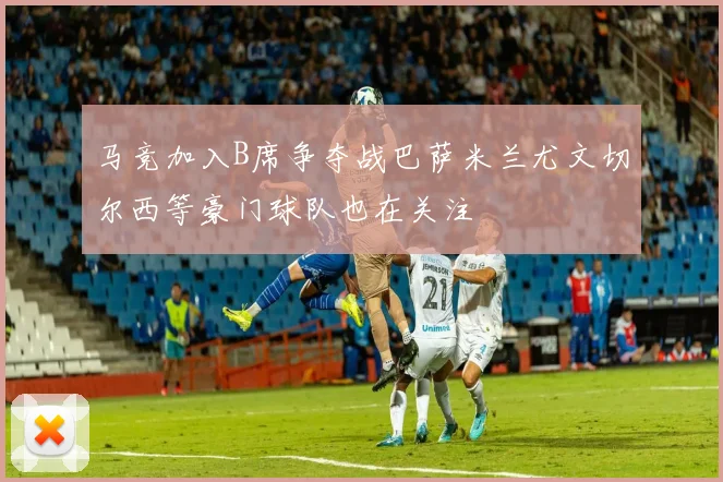 马竞加入B席争夺战巴萨米兰尤文切尔西等豪门球队也在关注