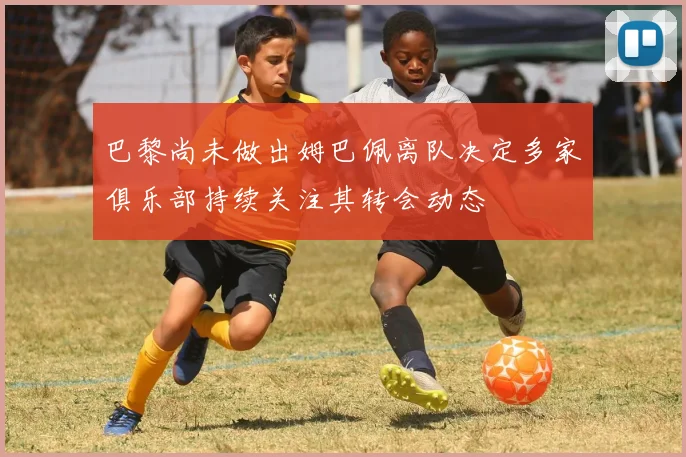 巴黎尚未做出姆巴佩离队决定多家俱乐部持续关注其转会动态
