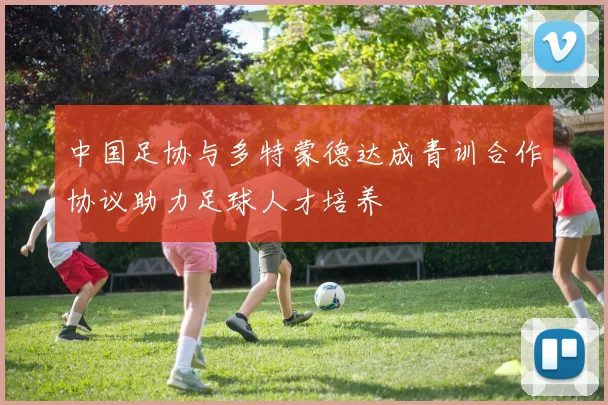 中国足协与多特蒙德达成青训合作协议助力足球人才培养