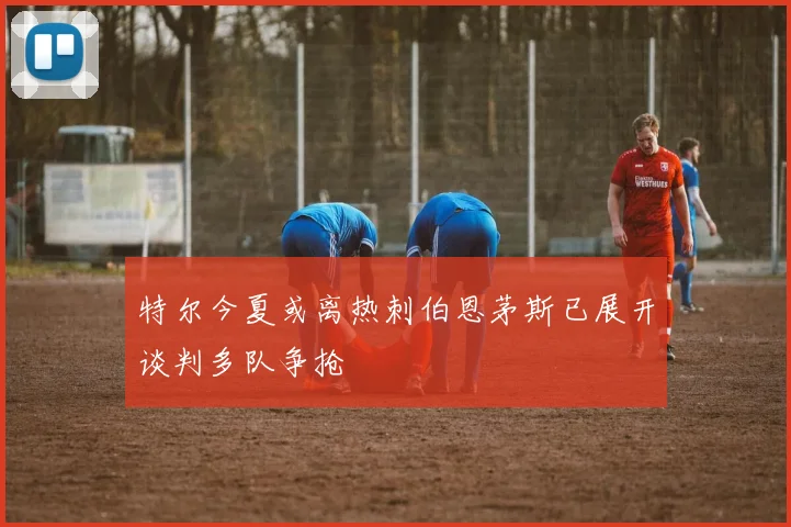 特尔今夏或离热刺伯恩茅斯已展开谈判多队争抢