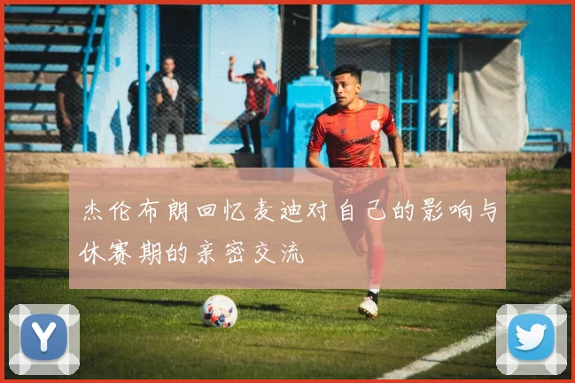 杰伦布朗回忆麦迪对自己的影响与休赛期的亲密交流