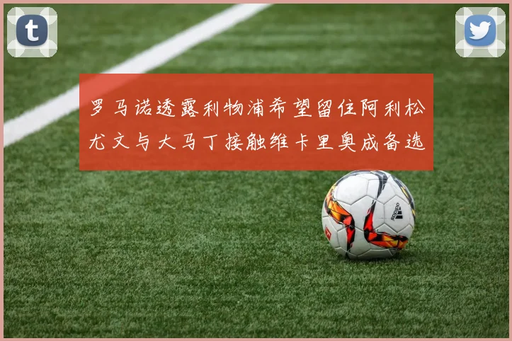 罗马诺透露利物浦希望留住阿利松尤文与大马丁接触维卡里奥成备选