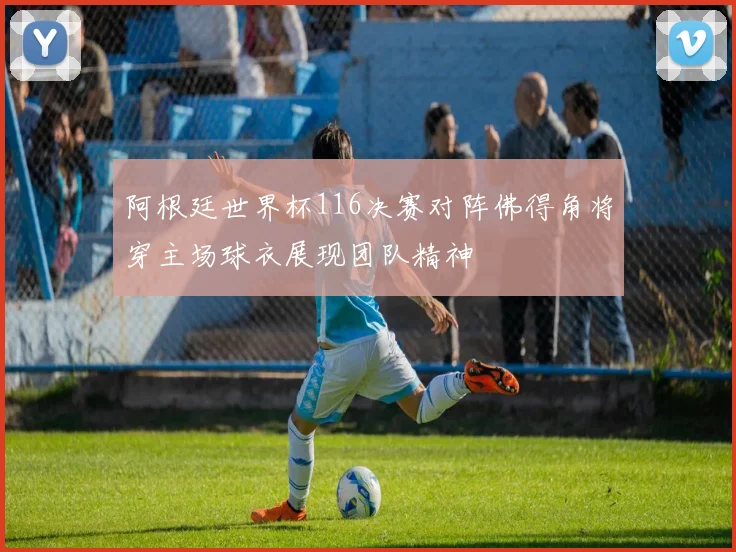 阿根廷世界杯116决赛对阵佛得角将穿主场球衣展现团队精神
