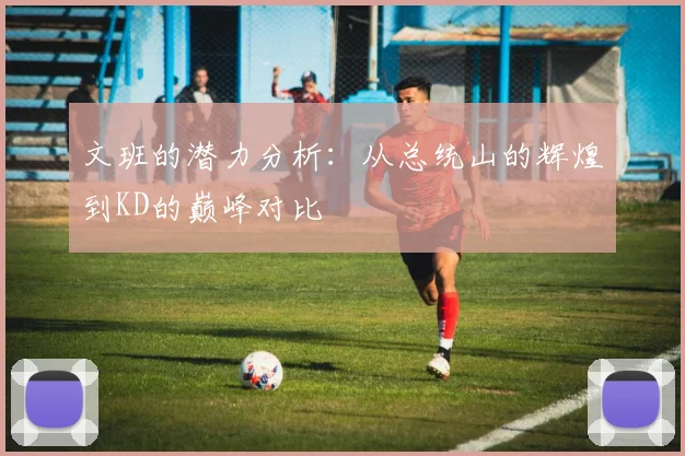 文班的潜力分析：从总统山的辉煌到KD的巅峰对比