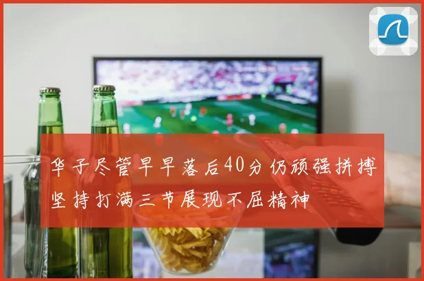 华子尽管早早落后40分仍顽强拼搏坚持打满三节展现不屈精神